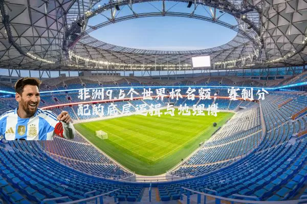 非洲9.5个世界杯名额：赛制分配的底层逻辑与地理博弈
